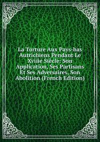 La Torture Aux Pays-bas Autrichiens Pendant Le Xviiie Siecle: Son Application, Ses Partisans Et Ses Adversaires, Son Abolition (French Edition)