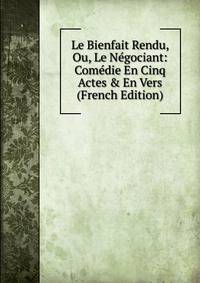 Le Bienfait Rendu, Ou, Le N?gociant: Com?die En Cinq Actes &amp; En Vers (French Edition)