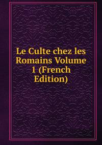 Le Culte chez les Romains Volume 1 (French Edition)