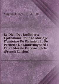 Le Dict. Des Jardiniers: ?pithalame Pour Le Mariage D'antoine De Disimien Et De Pernette De Montvuagnard : Farce Morale Du Xvie Si?cle (French Edition)