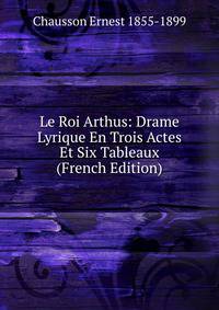 Le Roi Arthus: Drame Lyrique En Trois Actes Et Six Tableaux (French Edition)