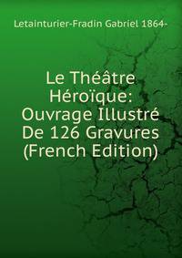 Le Theatre Heroique: Ouvrage Illustre De 126 Gravures (French Edition)