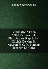 Le Th??tre ? Caen, 1628-1830: Avec Des Phototypies D'apr?s Les Clich?s De Mm. H. Magron Et G. De Pennart (French Edition)