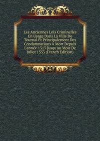Les Anciennes Lois Criminelles En Usage Dans La Ville De Tournai Et Principalement Des Condamnations ? Mort Depuis L'ann?e 1313 Jusqu'au Mois De Jullet 1553 (French Edition)
