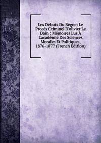 Les D?buts Du R?gne: Le Proc?s Criminel D'olivier Le Dain : M?moires Lus ? L'acad?mie Des Sciences Morales Et Politiques, 1876-1877 (French Edition)