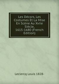 Les Decors, Les Costumes Et La Mise En Scene Au Xviie Siecle, 1615-1680 (French Edition)
