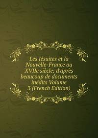 Les J?suites et la Nouvelle-France au XVIIe si?cle: d'apr?s beaucoup de documents in?dits Volume 3 (French Edition)