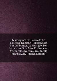 Les Origines De L'op?ra Et Le Ballet De La Reine (1581): ?tude Sur Les Danses, La Musique, Les Orchestres Et La Mise En Sc?ne Au Xvie Si?cle, Avec Un . Xiiie Si?cle Jusqu'? Lully (French Edition)