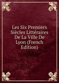 Les Six Premiers Siecles Litteraires De La Ville De Lyon (French Edition)