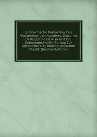 Lombardische Denkmaler Des Vierzehnten Jahrhunderts. Giovanni Di Balduccio Da Pisa Und Die Campionesen: Ein Beitrag Zur Geschichte Der Oberitalienischen Plastik (German Edition)