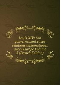 Louis XIV: son gouvernement et ses relations diplomatiques avec l'Europe Volume 5 (French Edition)
