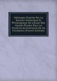 M?langes Publi?s Par La Section Historique Et Philologique De L'?cole Des Hautes ?tudes Pour Le Dixi?me Anniversaire De Sa Fondation (French Edition)