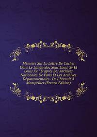 M?moire Sur La Lettre De Cachet Dans Le Languedoc Sous Louis Xv Et Louis Xvi: D'apr?s Les Archives Nationales De Paris Et Les Archives D?partementales . De L'h?rault ? Montpellier (French Edition)