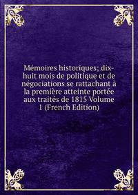Memoires historiques; dix-huit mois de politique et de negociations se rattachant a la premiere atteinte portee aux traites de 1815 Volume 1 (French Edition)