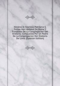Novena Al Glorioso Patriarca S. Felipe Neri Apostol De Roma Y Fundador De La Congregacion Del Oratorio. Compuesta Por Un Padre De La Congregacion Del Oratorio De Lima. (Spanish Edition)