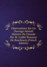 Observations Sur Un Ouvrage Intitul? Histoire Du Canada Par M. L'abb? Brasseur De Bourbourg (French Edition)