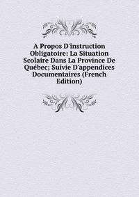 A Propos D'instruction Obligatoire: La Situation Scolaire Dans La Province De Qu?bec; Suivie D'appendices Documentaires (French Edition)