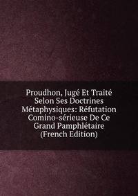 Proudhon, Juge Et Traite Selon Ses Doctrines Metaphysiques: Refutation Comino-serieuse De Ce Grand Pamphletaire (French Edition)