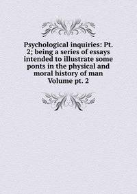 Psychological inquiries: Pt. 2; being a series of essays intended to illustrate some ponts in the physical and moral history of man Volume pt. 2