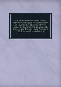 Recherches Historiques Sur Le Tabellionage Royal, Principalement En Normandie: Et Sur Les Divers Modes De Contracter ? L'?poque Du Moyen-?ge D'apr?s . Xxiv Planches (183 Sceaux) (French Edition)
