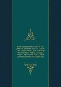 Recherches Historiques Sur Les Derniers Jours Des Rois De France: Leurs Fun?raillles, Leurs Tombeaux : Suivies D'une Notice Sur Saint-denis, Le Sacre Des Rois Et Leur Couronnement (French Edition)