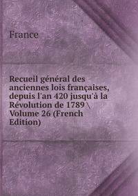 Recueil g?n?ral des anciennes lois fran?aises, depuis l'an 420 jusqu'? la R?volution de 1789 Volume 26 (French Edition)