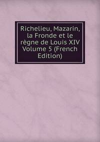 Richelieu, Mazarin, la Fronde et le regne de Louis XIV Volume 5 (French Edition)