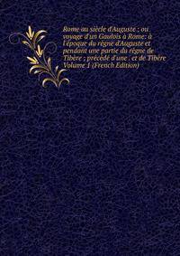 Rome au si?cle d'Auguste ; ou voyage d'un Gaulois ? Rome: ? l'?poque du r?gne d'Auguste et pendant une partie du r?gne de Tib?re ; pr?c?d? d'une . et de Tib?re Volume 1 (French Edition)