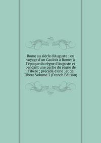 Rome au si?cle d'Auguste ; ou voyage d'un Gaulois ? Rome: ? l'?poque du r?gne d'Auguste et pendant une partie du r?gne de Tib?re ; pr?c?d? d'une . et de Tib?re Volume 3 (French Edition)