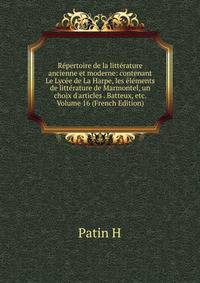 R?pertoire de la litt?rature ancienne et moderne: contenant Le Lyc?e de La Harpe, les ?l?ments de litt?rature de Marmontel, un choix d'articles . Batteux, etc. Volume 16 (French Edition)