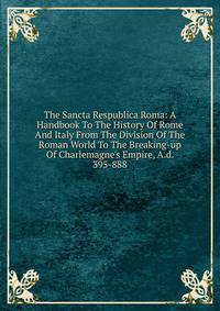 The Sancta Respublica Roma: A Handbook To The History Of Rome And Italy From The Division Of The Roman World To The Breaking-up Of Charlemagne's Empire, A.d. 395-888
