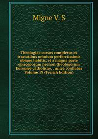 Theologiae cursus completus ex tractatibus omnium perferctissimis ubique habitis, et a magna parte episcoporum necnon theologorum Europ?e catholicae, . unice conflatus Volume 19 (French Edition)