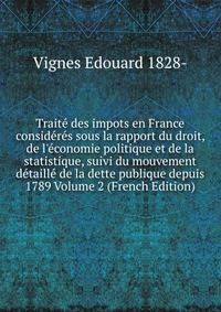 Trait? des impots en France consid?r?s sous la rapport du droit, de l'?conomie politique et de la statistique, suivi du mouvement d?taill? de la dette publique depuis 1789 Volume 2 (French Edition)