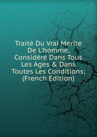 Trait? Du Vrai Merite De L'homme, Consid?r? Dans Tous Les Ages &amp; Dans Toutes Les Conditions; (French Edition)