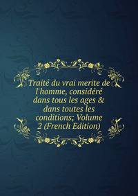 Trait? du vrai merite de l'homme, consid?r? dans tous les ages &amp; dans toutes les conditions; Volume 2 (French Edition)