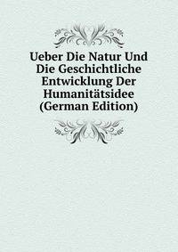 Ueber Die Natur Und Die Geschichtliche Entwicklung Der Humanitatsidee (German Edition)