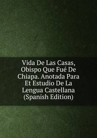 Vida De Las Casas, Obispo Que Fue De Chiapa. Anotada Para Et Estudio De La Lengua Castellana (Spanish Edition)