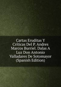 Cartas Eruditas Y Criticas Del P. Andres Marcos Burriel. Dalas A Luz Don Antonio Valladares De Sotomayor (Spanish Edition)