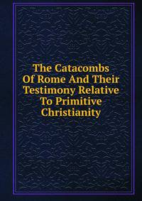 The Catacombs Of Rome And Their Testimony Relative To Primitive Christianity