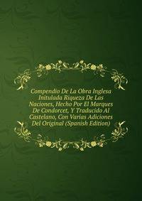 Compendio De La Obra Inglesa Initulada Riqueza De Las Naciones, Hecho Por El Marques De Condorcet, Y Traducido Al Castelano, Con Varias Adiciones Del Original (Spanish Edition)