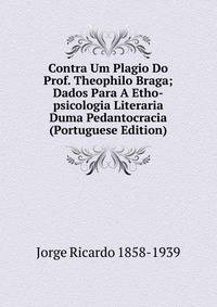 Contra Um Plagio Do Prof. Theophilo Braga; Dados Para A Etho-psicologia Literaria Duma Pedantocracia (Portuguese Edition)