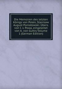 Die Memoiren des letzten Konigs von Polen, Stanisaw August Poniatowski. Ubers. von I. v. Powa, eingeleitet von A. von Guttry Volume 1 (German Edition)
