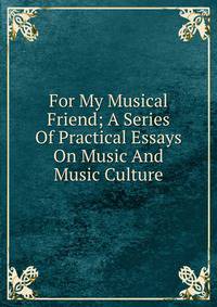 For My Musical Friend; A Series Of Practical Essays On Music And Music Culture