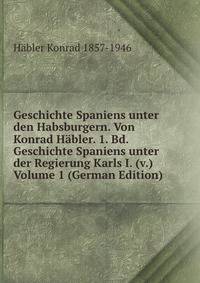 Geschichte Spaniens unter den Habsburgern. Von Konrad Habler. 1. Bd. Geschichte Spaniens unter der Regierung Karls I. (v.) Volume 1 (German Edition)