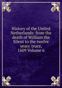 History of the United Netherlands: from the death of William the Silent to the twelve years' truce, 1609 Volume 6