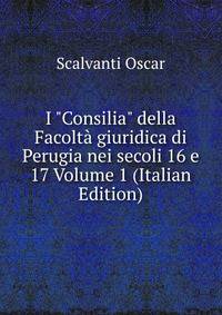 I "Consilia" della Facolt? giuridica di Perugia nei secoli 16 e 17 Volume 1 (Italian Edition)