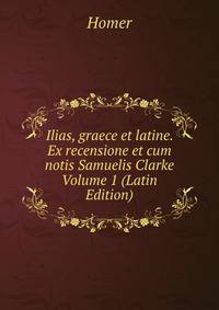 Ilias, graece et latine. Ex recensione et cum notis Samuelis Clarke Volume 1 (Latin Edition)
