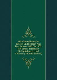 Mittelamerikanische Reisen Und Studien Aus Den Jahren 1888 Bis 1900. Mit Einem Titelbilde, 60 Abbildungen Und 4 Karten (German Edition)