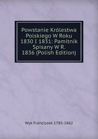 Powstanie Krolestwa Polskiego W Roku 1830 I 1831: Pamitnik Spisany W R. 1836 (Polish Edition)