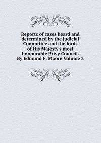 Reports of cases heard and determined by the judicial Committee and the lords of His Majesty's most honourable Privy Council. By Edmund F. Moore Volume 3